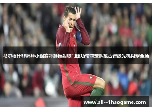 马尔穆什非洲杯小组赛冷静推射破门建功带领球队抢占晋级先机闪耀全场
